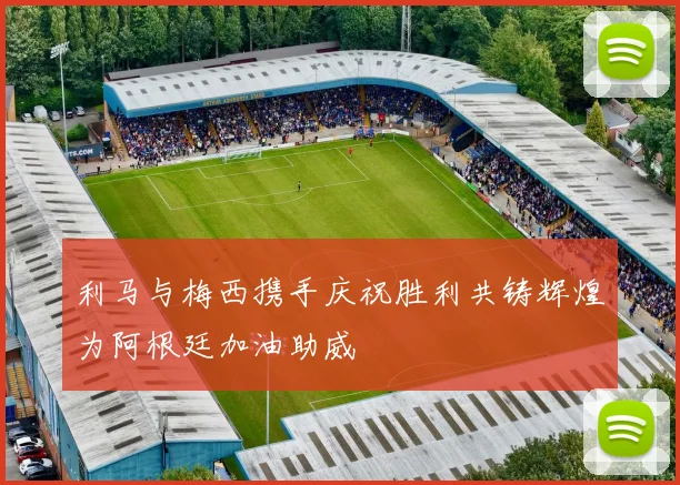 利马与梅西携手庆祝胜利共铸辉煌为阿根廷加油助威