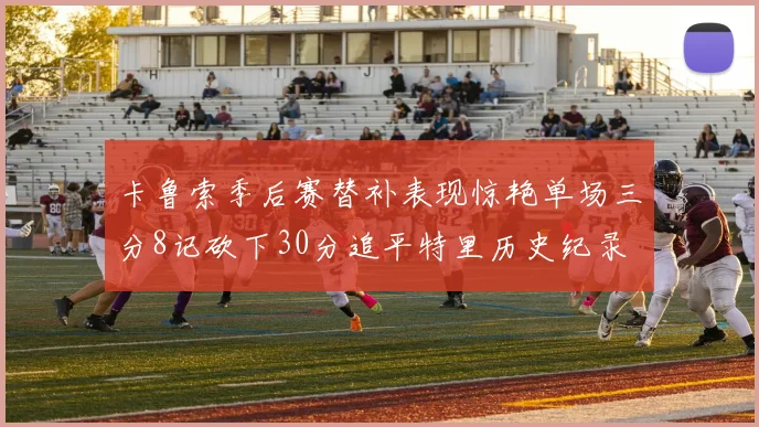 卡鲁索季后赛替补表现惊艳单场三分8记砍下30分追平特里历史纪录