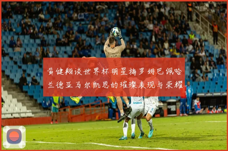 黄健翔谈世界杯明星梅罗姆巴佩哈兰德亚马尔凯恩的璀璨表现与荣耀时刻