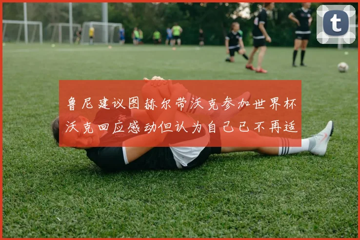 鲁尼建议图赫尔带沃克参加世界杯沃克回应感动但认为自己已不再适合