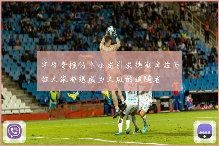 字母哥模仿李小龙引发热潮库兹马称大家都想成为文班的追随者