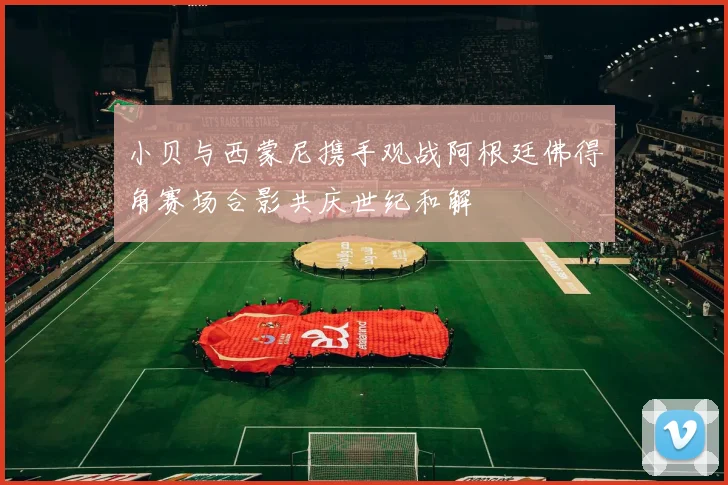 小贝与西蒙尼携手观战阿根廷佛得角赛场合影共庆世纪和解