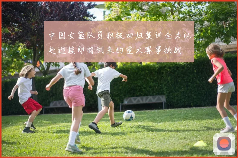 中国女篮队员积极回归集训全力以赴迎接即将到来的重大赛事挑战