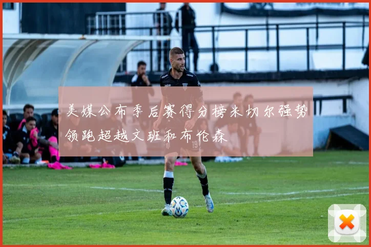美媒公布季后赛得分榜米切尔强势领跑超越文班和布伦森