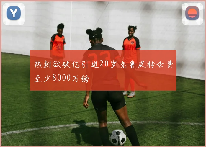 热刺欲破亿引进20岁克鲁皮转会费至少8000万镑