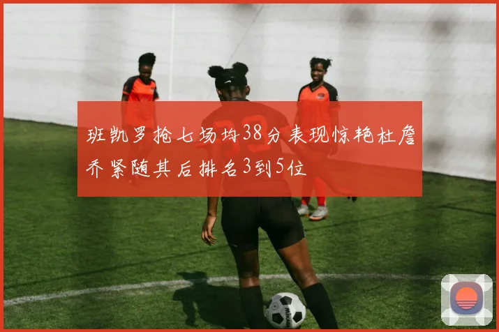 班凯罗抢七场均38分表现惊艳杜詹乔紧随其后排名3到5位