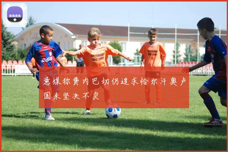 意媒称费内巴切仍追求恰尔汗奥卢国米坚决不卖