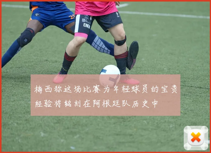 梅西称这场比赛为年轻球员的宝贵经验将铭刻在阿根廷队历史中