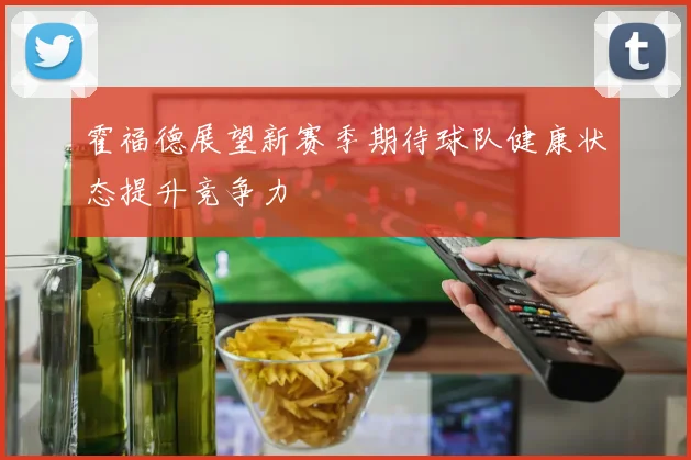 霍福德展望新赛季期待球队健康状态提升竞争力