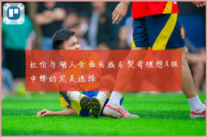 杜伦与湖人会面或成东契奇理想A级中锋的完美选择