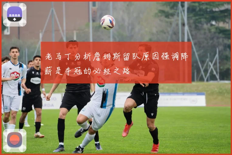 老马丁分析詹姆斯留队原因强调降薪是夺冠的必经之路