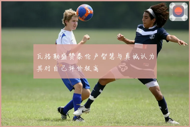 瓦格勒盛赞泰伦卢智慧与真诚认为其对自己评价极高