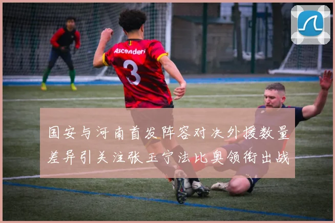 国安与河南首发阵容对决外援数量差异引关注张玉宁法比奥领衔出战
