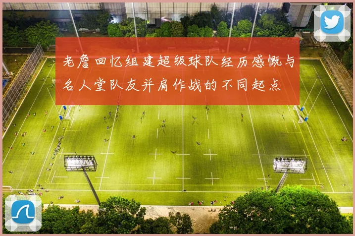 老詹回忆组建超级球队经历感慨与名人堂队友并肩作战的不同起点