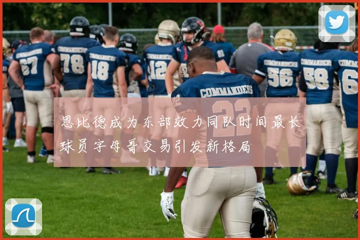恩比德成为东部效力同队时间最长球员字母哥交易引发新格局