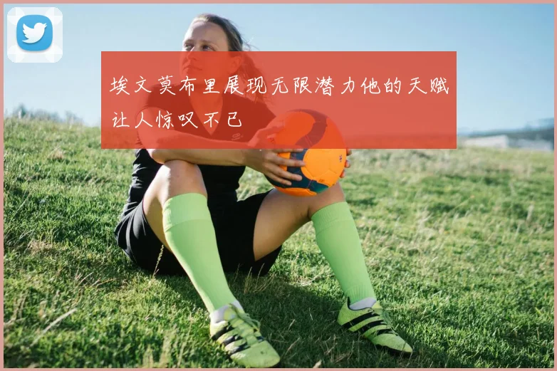 埃文莫布里展现无限潜力他的天赋让人惊叹不已